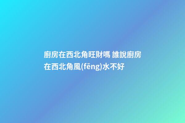 廚房在西北角旺財嗎 誰說廚房在西北角風(fēng)水不好